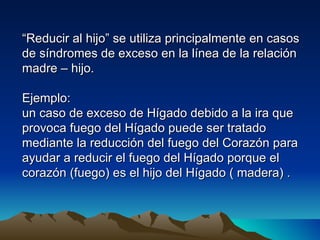 “Reducir al hijo” se utiliza principalmente en casos
de síndromes de exceso en la línea de la relación
madre – hijo.

Ejemplo:
un caso de exceso de Hígado debido a la ira que
provoca fuego del Hígado puede ser tratado
mediante la reducción del fuego del Corazón para
ayudar a reducir el fuego del Hígado porque el
corazón (fuego) es el hijo del Hígado ( madera) .
 