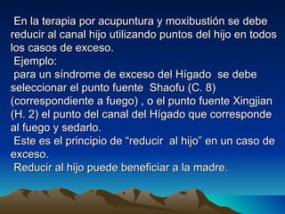 En la terapia por acupuntura y moxibustión se debe
reducir al canal hijo utilizando puntos del hijo en todos
los casos de exceso.
 Ejemplo:
 para un síndrome de exceso del Hígado se debe
seleccionar el punto fuente Shaofu (C. 8)
(correspondiente a fuego) , o el punto fuente Xingjian
(H. 2) el punto del canal del Hígado que corresponde
al fuego y sedarlo.
 Este es el principio de “reducir al hijo” en un caso de
exceso.
 Reducir al hijo puede beneficiar a la madre.
 