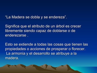 “La Madera se dobla y se endereza”.

Significa que el atributo de un árbol es crecer
libremente siendo capaz de doblarse o de
enderezarse .

Esto se extiende a todas las cosas que tienen las
propiedades o acciones de prosperar o florecer.
 La armonía y el desarrollo se atribuye a la
madera.
 
