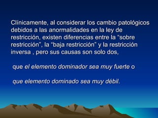 Clínicamente, al considerar los cambio patológicos
debidos a las anormalidades en la ley de
restricción, existen diferencias entre la “sobre
restricción”, la “baja restricción” y la restricción
inversa , pero sus causas son solo dos,

que el elemento dominador sea muy fuerte o

que elemento dominado sea muy débil.
 