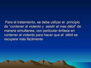 Para el tratamiento, se debe utilizar el principio
de “contener al violento y asistir al mas débil” de
manera simultanea, con particular énfasis en
contener al violento para hacer que el débil se
recupere más fácilmente
 