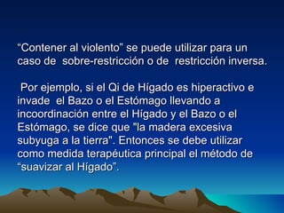 “Contener al violento” se puede utilizar para un
caso de sobre-restricción o de restricción inversa.

 Por ejemplo, si el Qi de Hígado es hiperactivo e
invade el Bazo o el Estómago llevando a
incoordinación entre el Hígado y el Bazo o el
Estómago, se dice que "la madera excesiva
subyuga a la tierra". Entonces se debe utilizar
como medida terapéutica principal el método de
“suavizar al Hígado”.
 
