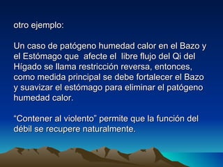 otro ejemplo:

Un caso de patógeno humedad calor en el Bazo y
el Estómago que afecte el libre flujo del Qi del
Hígado se llama restricción reversa, entonces,
como medida principal se debe fortalecer el Bazo
y suavizar el estómago para eliminar el patógeno
humedad calor.

“Contener al violento” permite que la función del
débil se recupere naturalmente.
 