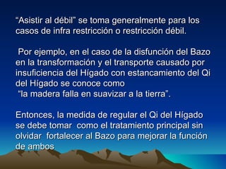 “Asistir al débil” se toma generalmente para los
casos de infra restricción o restricción débil.

 Por ejemplo, en el caso de la disfunción del Bazo
en la transformación y el transporte causado por
insuficiencia del Hígado con estancamiento del Qi
del Hígado se conoce como
 “la madera falla en suavizar a la tierra”.

Entonces, la medida de regular el Qi del Hígado
se debe tomar como el tratamiento principal sin
olvidar fortalecer al Bazo para mejorar la función
de ambos
 