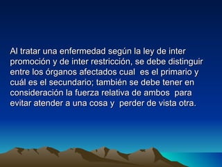 Al tratar una enfermedad según la ley de inter
promoción y de inter restricción, se debe distinguir
entre los órganos afectados cual es el primario y
cuál es el secundario; también se debe tener en
consideración la fuerza relativa de ambos para
evitar atender a una cosa y perder de vista otra.
 