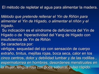 El método de repletar el agua para alimentar la madera.

Método que pretende rellenar el Yin de Riñón para
alimentar el Yin de Hígado, o alimentar el riñón y el
hígado.
 Su indicación es el síndrome de deficiencia del Yin de
Hígado o de hiperactividad del Yang de Hígado con
insuficiencia de Yin de Riñón
Se caracteriza por:
vértigos, sequedad del ojo con sensación de cuerpo
extraño, tinitus, mejillas rojas, boca seca, calor en los
cinco centros, dolor y debilidad lumbar y de las rodillas ,
espermatorrea en hombres, desordenes menstruales en
la mujer, lengua roja con poca saburra, pulso rápido.
 