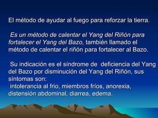 El método de ayudar al fuego para reforzar la tierra.

 Es un método de calentar el Yang del Riñón para
fortalecer el Yang del Bazo, también llamado el
método de calentar el riñón para fortalecer al Bazo.

 Su indicación es el síndrome de deficiencia del Yang
del Bazo por disminución del Yang del Riñón, sus
síntomas son:
 intolerancia al frio, miembros fríos, anorexia,
distensión abdominal, diarrea, edema.
 