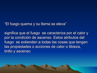 “El fuego quema y su llama se eleva”

significa que el fuego se caracteriza por el calor y
por la condición de ascenso. Estos atributos del
fuego se extienden a todas las cosas que tengan
las propiedades o acciones de calor o tibieza,
brillo y ascenso
 