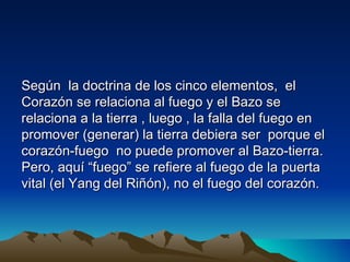 Según la doctrina de los cinco elementos, el
Corazón se relaciona al fuego y el Bazo se
relaciona a la tierra , luego , la falla del fuego en
promover (generar) la tierra debiera ser porque el
corazón-fuego no puede promover al Bazo-tierra.
Pero, aquí “fuego” se refiere al fuego de la puerta
vital (el Yang del Riñón), no el fuego del corazón.
 