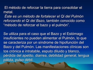 El método de reforzar la tierra para consolidar el
metal.
 Éste es un método de fortalecer el Qi del Pulmón
reforzando el Qi del Bazo, también conocido como
“método de reforzar el bazo y el pulmón”.

Se utiliza para el caso que el Bazo y el Estómago
insuficientes no pueden alimentar el Pulmón, lo que
se caracteriza por un síndrome de hipofunción del
Bazo y del Pulmón. Las manifestaciones clínicas son
tos crónica e intratable, esputo diluido y blanco,
pérdida del apetito, diarrea, debilidad general, lengua
pálida, pulso débil.
 