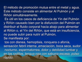 El método de promoción mutua entre el metal y agua.
Éste método consiste en alimentar Al Pulmón y al
Riñón simultáneamente.
 Es útil en los casos de deficiencia de Yin del Pulmón
y Riñón causado bien por la disfunción del Pulmón en
distribuir el fluido corporal hacia abajo para alimentar
al Riñón o, el Yin del Riñón, que está en insuficiencia,
no puede subir para nutrir al Pulmón,
Se manifiesta por:
 tos con disnea, hemoptisis, ronquera o afonía,
sensación febril interna ,emaciación, boca seca, sudor
 nocturno, espermatorrea, dolor y debilidad lumbar y
en las rodillas, lengua roja con saburra escasa, pulso
rápido.
 
