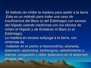 El método de inhibir la madera para asistir a la tierra.
 Este es un método para tratar una caso de
insuficiencia del Bazo (o del Estómago) con exceso
del Hígado usando medicinas con los efectos de
inhibir el Hígado y de fortalecer el Bazo (o el
Estómago).
La madera en exceso subyuga a la tierra, con
síntomas de
 malestar en el pecho e hipocondrios, anorexia,
distensión abdominal, borborigmo, estreñimiento o
diarrea, congestión y dolor distensivo en el abdomen,
eructos, etc.
 