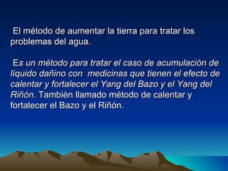 El método de aumentar la tierra para tratar los
problemas del agua.

 Es un método para tratar el caso de acumulación de
líquido dañino con medicinas que tienen el efecto de
calentar y fortalecer el Yang del Bazo y el Yang del
Riñón. También llamado método de calentar y
fortalecer el Bazo y el Riñón.
 