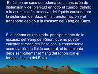 Es útil en un caso de edema con sensación de
distensión y de plenitud en todo el cuerpo debido
a la acumulación excesiva del líquido causada por
la disfunción del Bazo en la transformación y el
transporte debido a la escasez del Yang del Bazo.


Si el edema es resultado principalmente de la
escasez del Yang del Riñón, que no puede
calentar el Yang del Bazo con la consecuente
acumulación de fluido corporal, el tratamiento
debe ser “calentar el Yang del Riñón con el
fortalecimiento del Bazo.
 