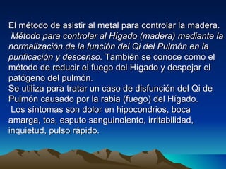 El método de asistir al metal para controlar la madera.
 Método para controlar al Hígado (madera) mediante la
normalización de la función del Qi del Pulmón en la
purificación y descenso. También se conoce como el
método de reducir el fuego del Hígado y despejar el
patógeno del pulmón.
Se utiliza para tratar un caso de disfunción del Qi de
Pulmón causado por la rabia (fuego) del Hígado.
 Los síntomas son dolor en hipocondrios, boca
amarga, tos, esputo sanguinolento, irritabilidad,
inquietud, pulso rápido.
 