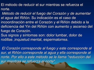 El método de reducir el sur mientras se refuerza el
norte.
 Método de reducir el fuego del Corazón y de aumentar
el agua del Riñón. Su indicación es el caso de
incoordinación entre el Corazón y el Riñón debido a la
deficiencia del Yin del Riñón con aumento y ascenso del
fuego de Corazón.
Sus signos y síntomas son: dolor lumbar, dolor de
rodillas ,inquietud mental, espermatorrea.

 El Corazón corresponde al fuego y este corresponde al
sur, el Riñón corresponde al agua y ella corresponde al
norte. Por ello a este método se le llama "reducción del
sur mientras se refuerza el norte".
 