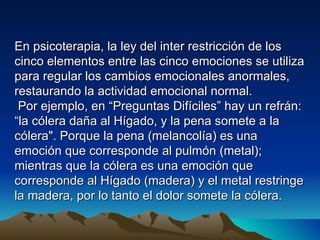 En psicoterapia, la ley del inter restricción de los
cinco elementos entre las cinco emociones se utiliza
para regular los cambios emocionales anormales,
restaurando la actividad emocional normal.
 Por ejemplo, en “Preguntas Difíciles” hay un refrán:
“la cólera daña al Hígado, y la pena somete a la
cólera". Porque la pena (melancolía) es una
emoción que corresponde al pulmón (metal);
mientras que la cólera es una emoción que
corresponde al Hígado (madera) y el metal restringe
la madera, por lo tanto el dolor somete la cólera.
 