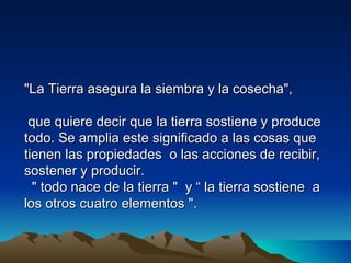 "La Tierra asegura la siembra y la cosecha",

 que quiere decir que la tierra sostiene y produce
todo. Se amplia este significado a las cosas que
tienen las propiedades o las acciones de recibir,
sostener y producir.
  " todo nace de la tierra " y “ la tierra sostiene a
los otros cuatro elementos ".
 