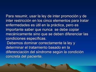 Para resumir, usar la ley de inter promoción y de
inter restricción en los cinco elementos para tratar
enfermedades es útil en la práctica, pero es
importante saber que nunca se debe copiar
mecánicamente sino que se deben diferenciar las
condiciones específicas.
 Debemos dominar correctamente la ley y
determinar el tratamiento basado en la
diferenciación del síndrome según la condición
concreta del paciente.
 
