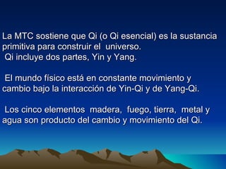 La MTC sostiene que Qi (o Qi esencial) es la sustancia
primitiva para construir el universo.
 Qi incluye dos partes, Yin y Yang.

 El mundo físico está en constante movimiento y
cambio bajo la interacción de Yin-Qi y de Yang-Qi.

 Los cinco elementos madera, fuego, tierra, metal y
agua son producto del cambio y movimiento del Qi.
 
