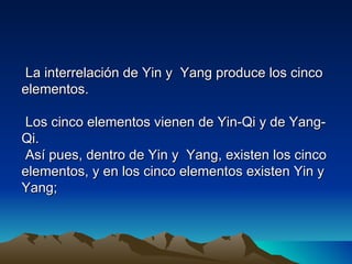 La interrelación de Yin y Yang produce los cinco
elementos.

 Los cinco elementos vienen de Yin-Qi y de Yang-
Qi.
 Así pues, dentro de Yin y Yang, existen los cinco
elementos, y en los cinco elementos existen Yin y
Yang;
 