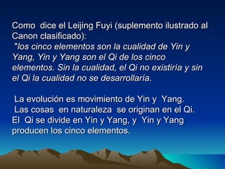 Como dice el Leijing Fuyi (suplemento ilustrado al
Canon clasificado):
 "los cinco elementos son la cualidad de Yin y
Yang, Yin y Yang son el Qi de los cinco
elementos. Sin la cualidad, el Qi no existiría y sin
el Qi la cualidad no se desarrollaría.

 La evolución es movimiento de Yin y Yang.
 Las cosas en naturaleza se originan en el Qi.
El Qi se divide en Yin y Yang, y Yin y Yang
producen los cinco elementos.
 