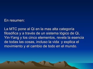 En resumen:

La MTC pone al Qi en la mas alta categoría
filosófica y a través de un sistema lógico de Qi,
Yin-Yang y los cinco elementos, revela la esencia
de todas las cosas, incluso la vida y explica el
movimiento y el cambio de todo en el mundo.
 
