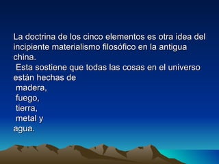 La doctrina de los cinco elementos es otra idea del
incipiente materialismo filosófico en la antigua
china.
 Esta sostiene que todas las cosas en el universo
están hechas de
 madera,
 fuego,
 tierra,
 metal y
agua.
 