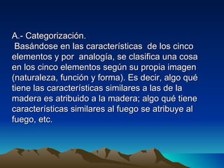 A.- Categorización.
 Basándose en las características de los cinco
elementos y por analogía, se clasifica una cosa
en los cinco elementos según su propia imagen
(naturaleza, función y forma). Es decir, algo qué
tiene las características similares a las de la
madera es atribuido a la madera; algo qué tiene
características similares al fuego se atribuye al
fuego, etc.
 