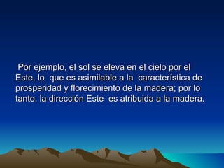 Por ejemplo, el sol se eleva en el cielo por el
Este, lo que es asimilable a la característica de
prosperidad y florecimiento de la madera; por lo
tanto, la dirección Este es atribuida a la madera.
 