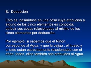 B.- Deducción

Esto es, basándose en una cosa cuya atribución a
alguno de los cinco elementos es conocida,
atribuir sus cosas relacionadas al mismo de los
cinco elementos por deducción.

Por ejemplo, si sabemos que el Riñón
corresponde al Agua; y que la vejiga , el hueso y
el oído están estrechamente relacionados con el
riñón, todos ellos también son atribuidos al Agua.
 