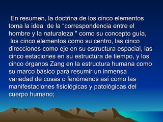 En resumen, la doctrina de los cinco elementos
toma la idea de la “correspondencia entre el
hombre y la naturaleza " como su concepto guía,
 los cinco elementos como su centro, las cinco
direcciones como eje en su estructura espacial, las
cinco estaciones en su estructura de tiempo, y los
cinco órganos Zang en la estructura humana como
su marco básico para resumir un inmensa
variedad de cosas o fenómenos así como las
manifestaciones fisiológicas y patológicas del
cuerpo humano;
 