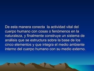 De esta manera conecta la actividad vital del
cuerpo humano con cosas o fenómenos en la
naturaleza, y finalmente construye un sistema de
análisis que se estructura sobre la base de los
cinco elementos y que integra el medio ambiente
interno del cuerpo humano con su medio externo.
 