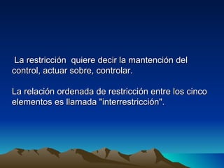 La restricción quiere decir la mantención del
control, actuar sobre, controlar.

La relación ordenada de restricción entre los cinco
elementos es llamada "interrestricción".
 