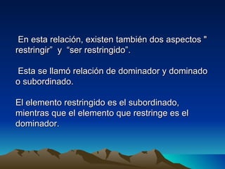 En esta relación, existen también dos aspectos "
restringir” y “ser restringido”.

 Esta se llamó relación de dominador y dominado
o subordinado.

El elemento restringido es el subordinado,
mientras que el elemento que restringe es el
dominador.
 