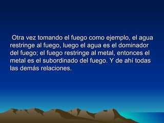 Otra vez tomando el fuego como ejemplo, el agua
restringe al fuego, luego el agua es el dominador
del fuego; el fuego restringe al metal, entonces el
metal es el subordinado del fuego. Y de ahí todas
las demás relaciones.
 