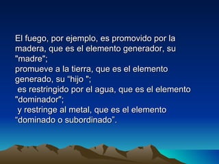 El fuego, por ejemplo, es promovido por la
madera, que es el elemento generador, su
"madre";
promueve a la tierra, que es el elemento
generado, su “hijo ";
 es restringido por el agua, que es el elemento
"dominador";
 y restringe al metal, que es el elemento
“dominado o subordinado”.
 