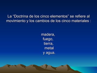 La “Doctrina de los cinco elementos” se refiere al
movimiento y los cambios de los cinco materiales :


                    madera,
                     fuego,
                      tierra,
                       metal
                     y agua.
 