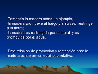 Tomando la madera como un ejemplo,
 la madera promueve el fuego y a su vez restringe
a la tierra;
 la madera es restringida por el metal, y es
promovida por el agua.


Esta relación de promoción y restricción para la
madera existe en un equilibrio relativo.
 