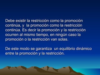 Debe existir la restricción como la promoción
continúa, y la promoción como la restricción
continúa. Es decir la promoción y la restricción
ocurren al mismo tiempo, en ningún caso la
promoción o la restricción van solas.

De este modo se garantiza un equilibrio dinámico
entre la promoción y la restricción.
 