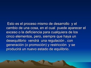 Esto es el proceso mismo de desarrollo y el
cambio de una cosa, en el cual puede aparecer el
exceso o la deficiencia para cualquiera de los
cinco elementos, pero, siempre que haya un
desequilibrio vendrá una regulación , con
generación (o promoción) y restricción y se
producirá un nuevo estado de equilibrio.
 