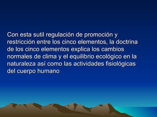 Con esta sutil regulación de promoción y
restricción entre los cinco elementos, la doctrina
de los cinco elementos explica los cambios
normales de clima y el equilibrio ecológico en la
naturaleza así como las actividades fisiológicas
del cuerpo humano
 