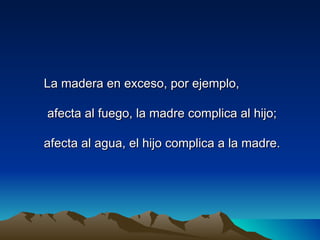 La madera en exceso, por ejemplo,

afecta al fuego, la madre complica al hijo;

afecta al agua, el hijo complica a la madre.
 