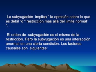 La subyugación implica " la opresión sobre lo que
es débil "o " restricción mas allá del limite normal”
".

 El orden de subyugación es el mismo de la
restricción. Pero la subyugación es una interacción
anormal en una cierta condición. Los factores
causales son siguientes:
 