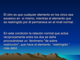 El otro es que cualquier elemento en los cinco sea
excesivo en sí mismo, mientras el elemento que
es restringido por él permanece en el nivel normal.


En esta condición la relación normal que actúa
recíprocamente entre los dos se daña
provocándose un fenómeno "de sobre
restricción", que hace al elemento “restringido “
más débil.
 
