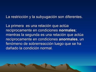 La restricción y la subyugación son diferentes.

La primera es una relación que actúa
recíprocamente en condiciones normales;
mientras la segunda es una relación que actúa
recíprocamente en condiciones anormales, un
fenómeno de sobrerreacción luego que se ha
dañado la condición normal.
 