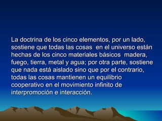 La doctrina de los cinco elementos, por un lado,
sostiene que todas las cosas en el universo están
hechas de los cinco materiales básicos madera,
fuego, tierra, metal y agua; por otra parte, sostiene
que nada está aislado sino que por el contrario,
todas las cosas mantienen un equilibrio
cooperativo en el movimiento infinito de
interpromoción e interacción.
 
