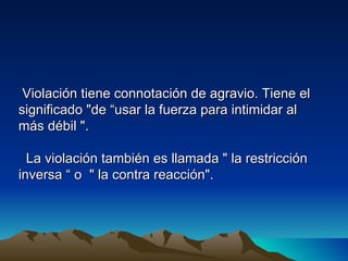 Violación tiene connotación de agravio. Tiene el
significado "de “usar la fuerza para intimidar al
más débil ".

  La violación también es llamada " la restricción
inversa “ o " la contra reacción".
 
