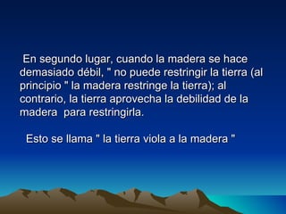 En segundo lugar, cuando la madera se hace
demasiado débil, " no puede restringir la tierra (al
principio " la madera restringe la tierra); al
contrario, la tierra aprovecha la debilidad de la
madera para restringirla.

 Esto se llama " la tierra viola a la madera "
 