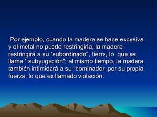 Por ejemplo, cuando la madera se hace excesiva
y el metal no puede restringirla, la madera
restringirá a su "subordinado", tierra, lo que se
llama " subyugación"; al mismo tiempo, la madera
también intimidará a su "dominador, por su propia
fuerza, lo que es llamado violación.
 
